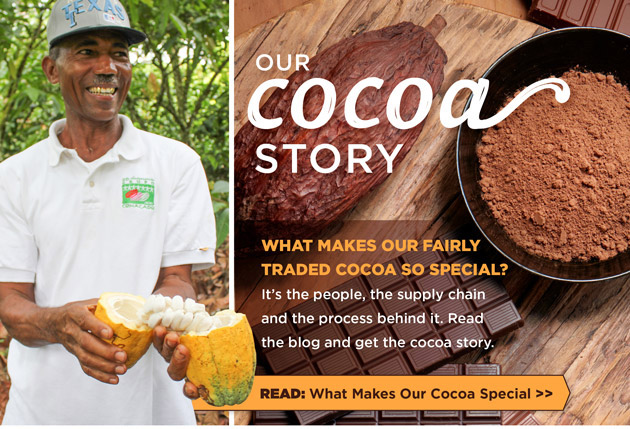 Our Cocoa Story: What makes our fairly traded cocoa so special? It's the people, the supply chain and the process behind it. Read the blog and get the cocoa story. Read: What Makes Our Cocoa Special.